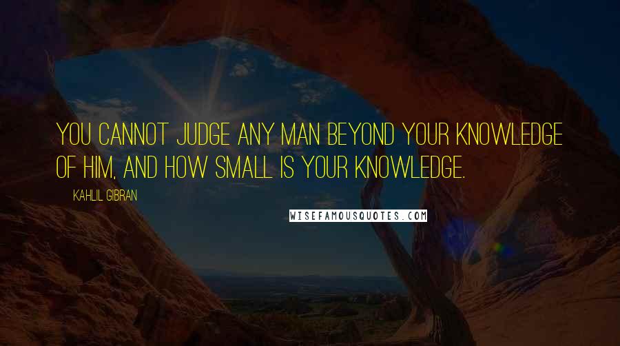 Kahlil Gibran Quotes: You cannot judge any man beyond your knowledge of him, and how small is your knowledge.