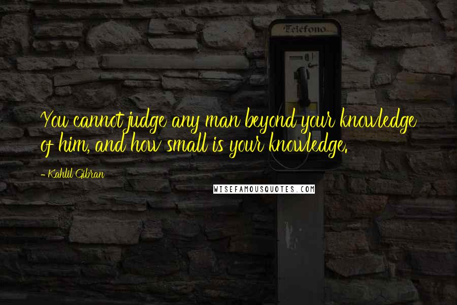 Kahlil Gibran Quotes: You cannot judge any man beyond your knowledge of him, and how small is your knowledge.
