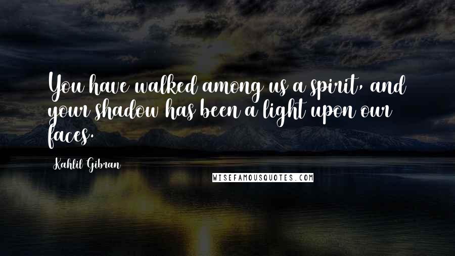 Kahlil Gibran Quotes: You have walked among us a spirit, and your shadow has been a light upon our faces.