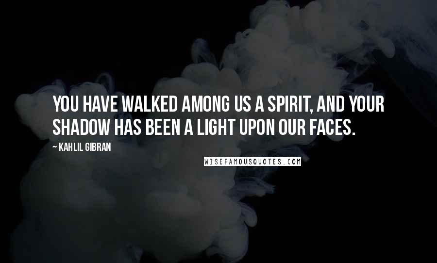 Kahlil Gibran Quotes: You have walked among us a spirit, and your shadow has been a light upon our faces.