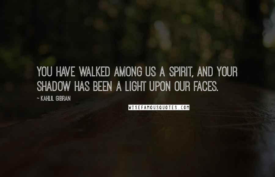 Kahlil Gibran Quotes: You have walked among us a spirit, and your shadow has been a light upon our faces.