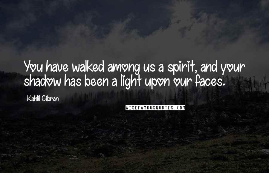 Kahlil Gibran Quotes: You have walked among us a spirit, and your shadow has been a light upon our faces.