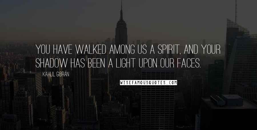 Kahlil Gibran Quotes: You have walked among us a spirit, and your shadow has been a light upon our faces.