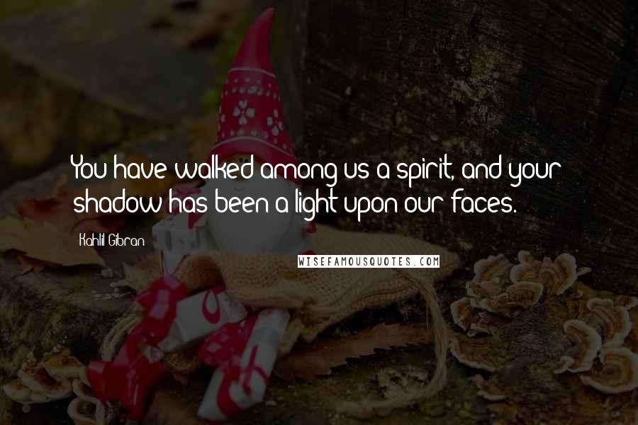 Kahlil Gibran Quotes: You have walked among us a spirit, and your shadow has been a light upon our faces.