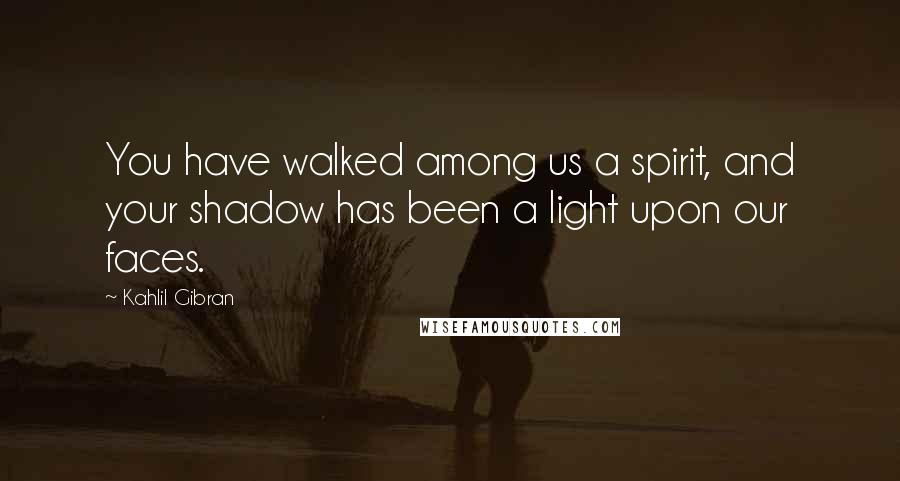 Kahlil Gibran Quotes: You have walked among us a spirit, and your shadow has been a light upon our faces.