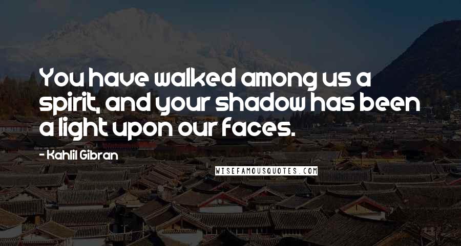 Kahlil Gibran Quotes: You have walked among us a spirit, and your shadow has been a light upon our faces.