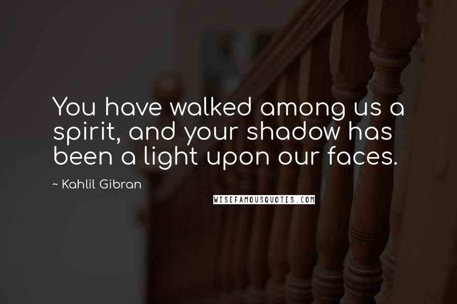 Kahlil Gibran Quotes: You have walked among us a spirit, and your shadow has been a light upon our faces.
