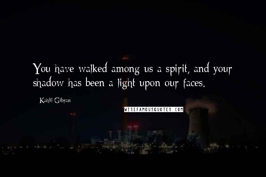 Kahlil Gibran Quotes: You have walked among us a spirit, and your shadow has been a light upon our faces.