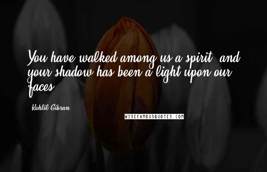 Kahlil Gibran Quotes: You have walked among us a spirit, and your shadow has been a light upon our faces.