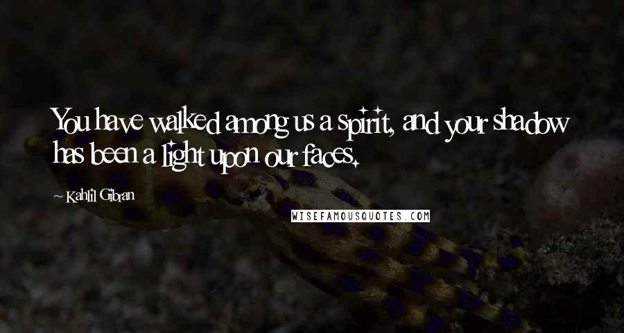 Kahlil Gibran Quotes: You have walked among us a spirit, and your shadow has been a light upon our faces.