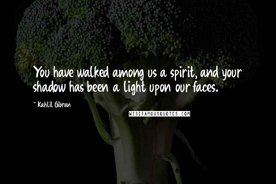 Kahlil Gibran Quotes: You have walked among us a spirit, and your shadow has been a light upon our faces.