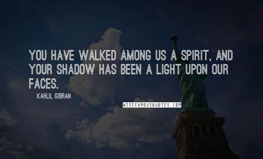 Kahlil Gibran Quotes: You have walked among us a spirit, and your shadow has been a light upon our faces.