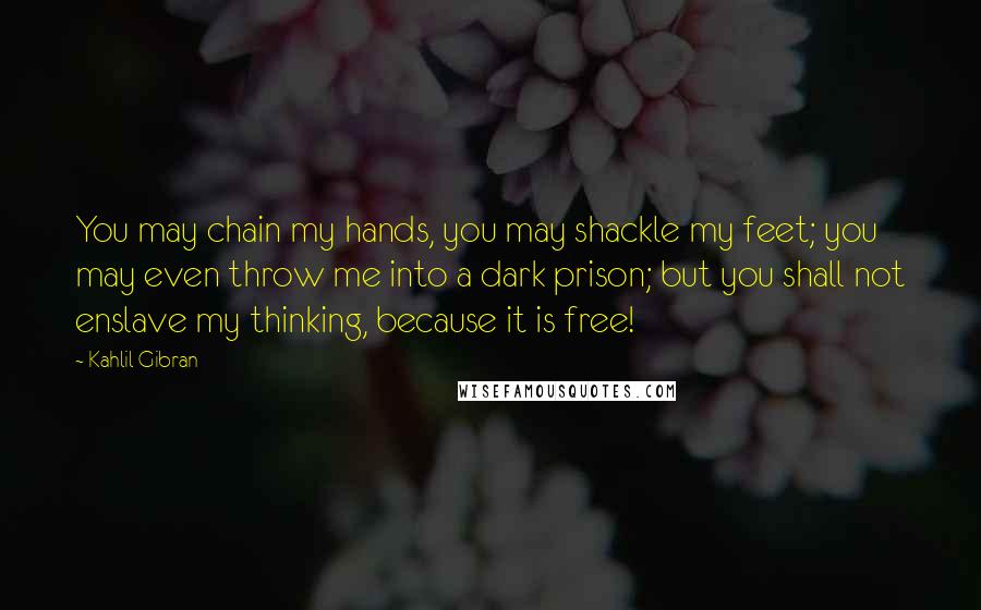 Kahlil Gibran Quotes: You may chain my hands, you may shackle my feet; you may even throw me into a dark prison; but you shall not enslave my thinking, because it is free!