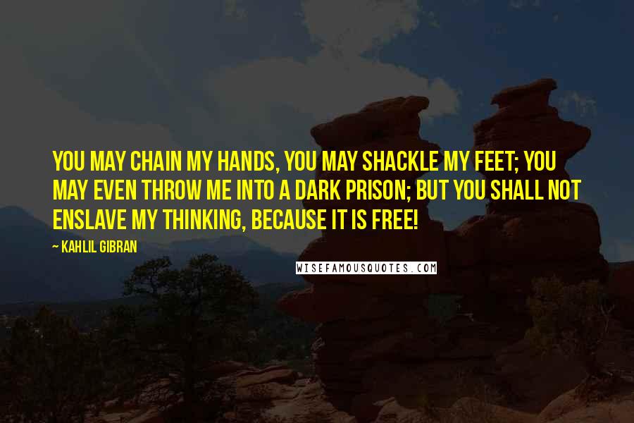 Kahlil Gibran Quotes: You may chain my hands, you may shackle my feet; you may even throw me into a dark prison; but you shall not enslave my thinking, because it is free!