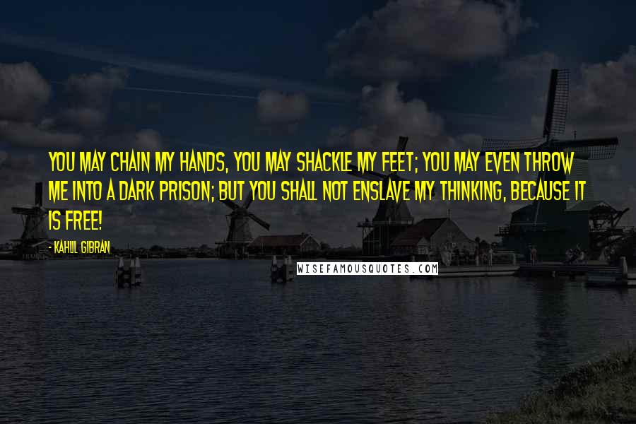 Kahlil Gibran Quotes: You may chain my hands, you may shackle my feet; you may even throw me into a dark prison; but you shall not enslave my thinking, because it is free!