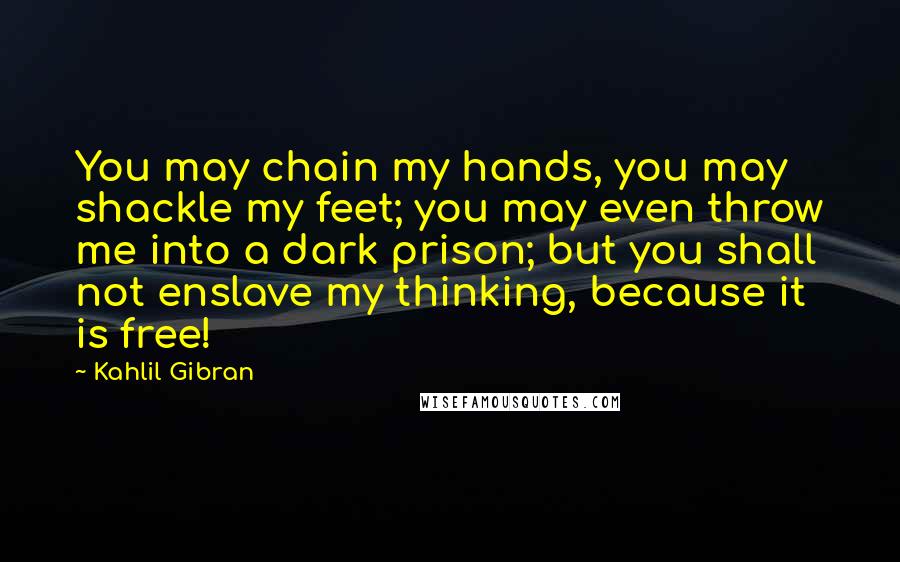 Kahlil Gibran Quotes: You may chain my hands, you may shackle my feet; you may even throw me into a dark prison; but you shall not enslave my thinking, because it is free!