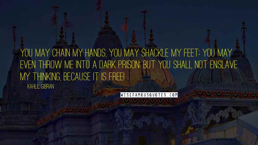 Kahlil Gibran Quotes: You may chain my hands, you may shackle my feet; you may even throw me into a dark prison; but you shall not enslave my thinking, because it is free!