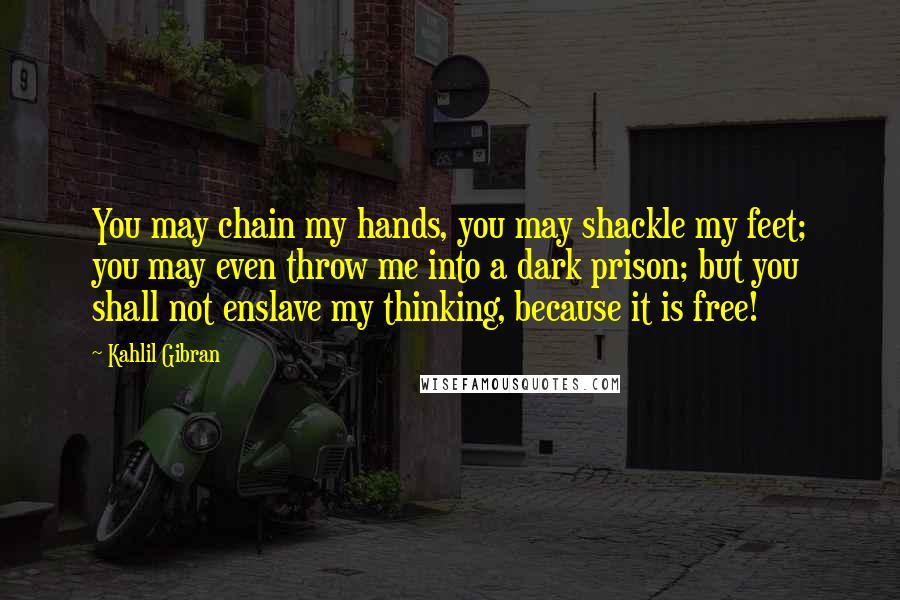 Kahlil Gibran Quotes: You may chain my hands, you may shackle my feet; you may even throw me into a dark prison; but you shall not enslave my thinking, because it is free!
