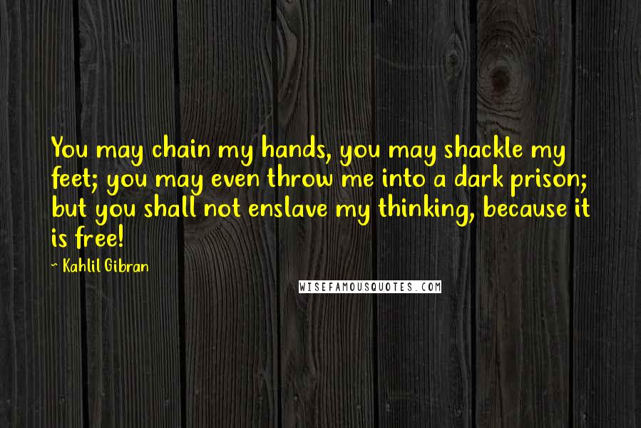Kahlil Gibran Quotes: You may chain my hands, you may shackle my feet; you may even throw me into a dark prison; but you shall not enslave my thinking, because it is free!