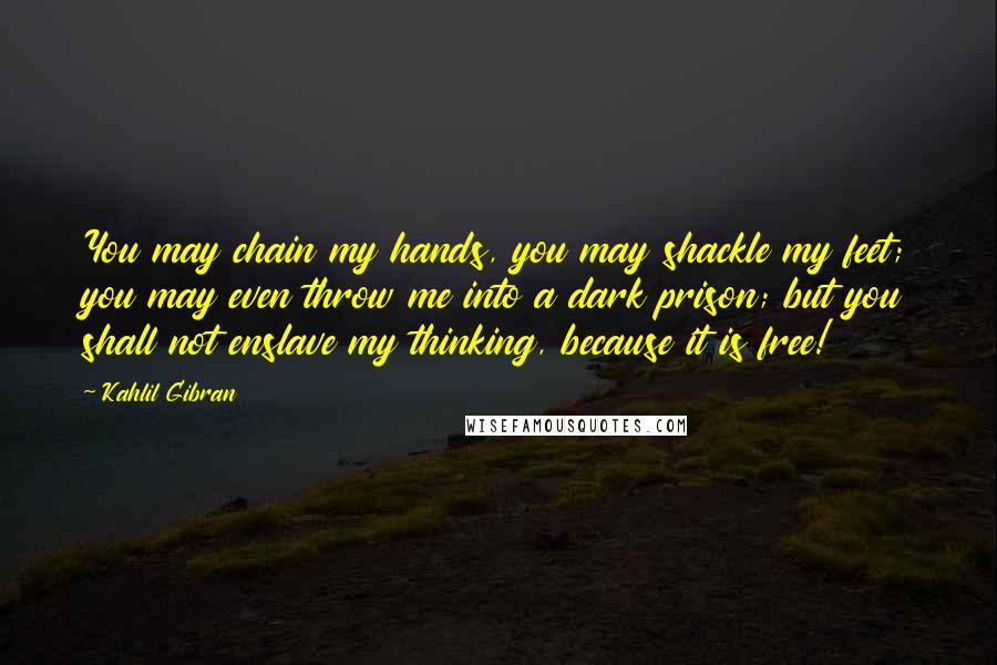 Kahlil Gibran Quotes: You may chain my hands, you may shackle my feet; you may even throw me into a dark prison; but you shall not enslave my thinking, because it is free!