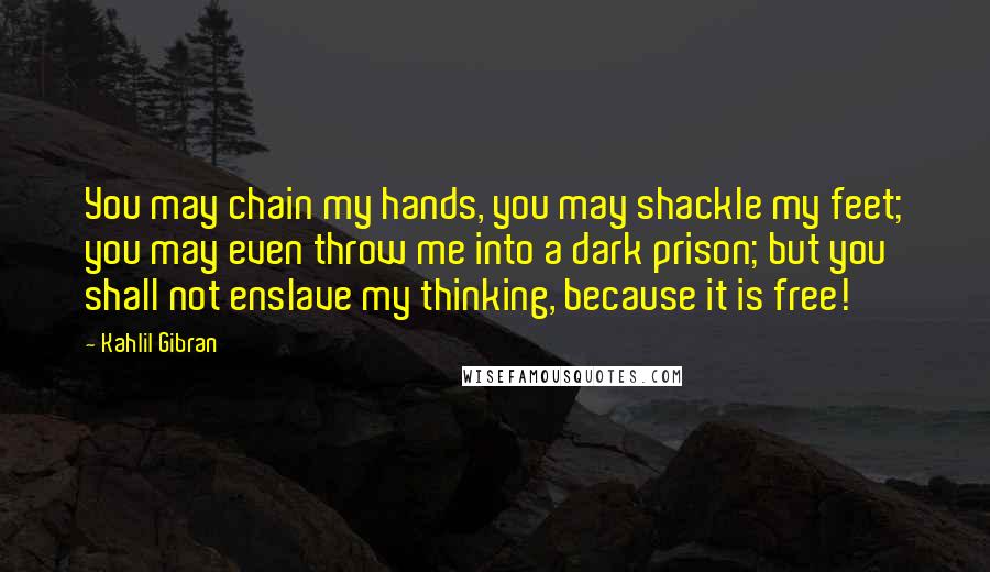 Kahlil Gibran Quotes: You may chain my hands, you may shackle my feet; you may even throw me into a dark prison; but you shall not enslave my thinking, because it is free!
