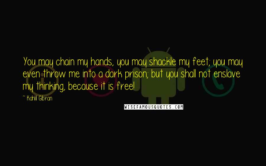 Kahlil Gibran Quotes: You may chain my hands, you may shackle my feet; you may even throw me into a dark prison; but you shall not enslave my thinking, because it is free!