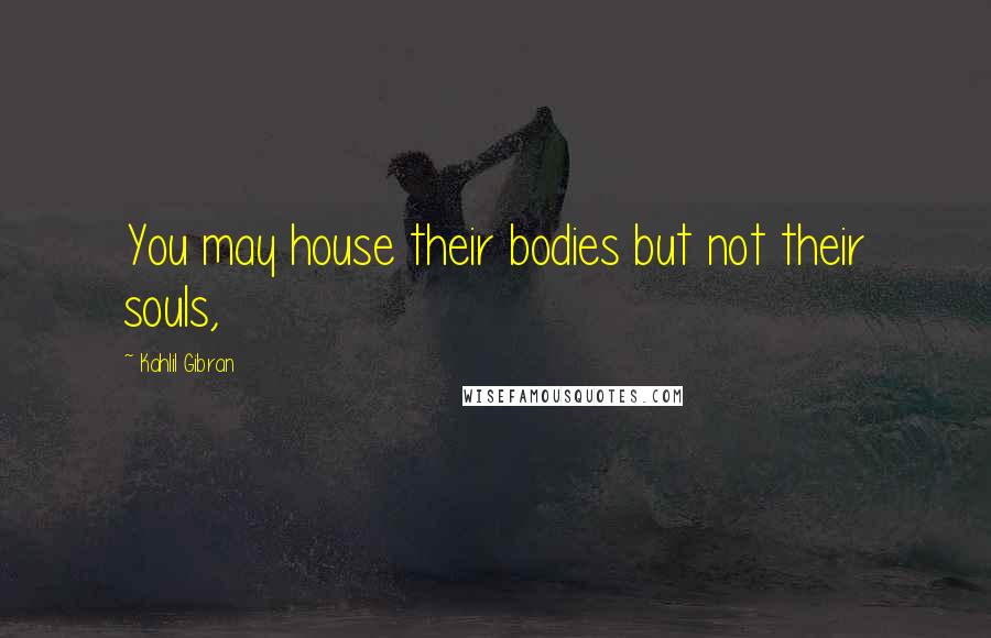 Kahlil Gibran Quotes: You may house their bodies but not their souls,