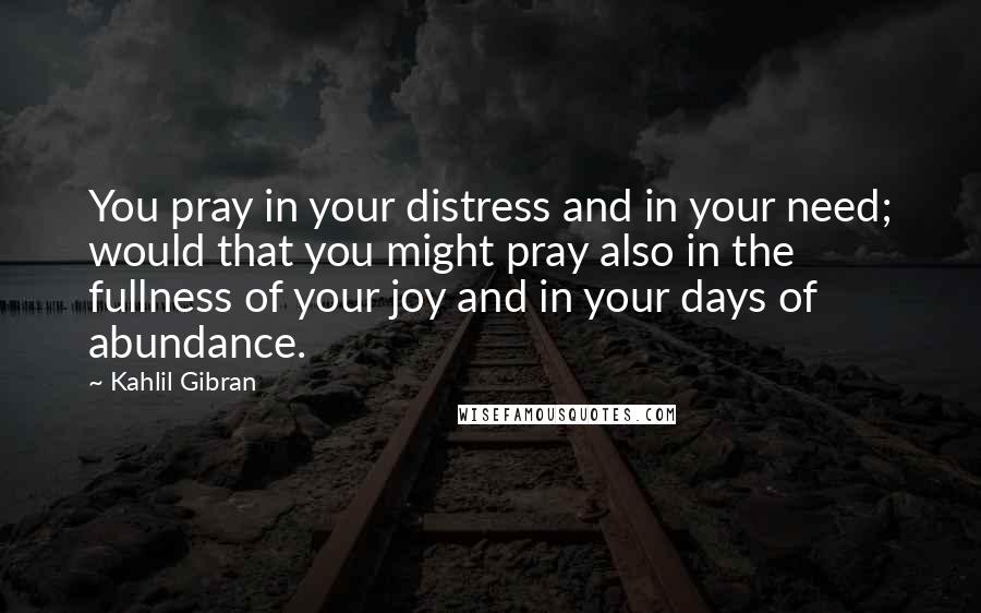 Kahlil Gibran Quotes: You pray in your distress and in your need; would that you might pray also in the fullness of your joy and in your days of abundance.