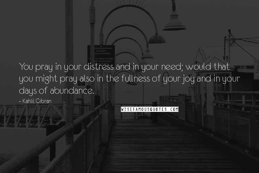 Kahlil Gibran Quotes: You pray in your distress and in your need; would that you might pray also in the fullness of your joy and in your days of abundance.