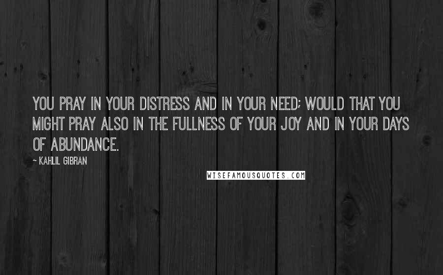 Kahlil Gibran Quotes: You pray in your distress and in your need; would that you might pray also in the fullness of your joy and in your days of abundance.