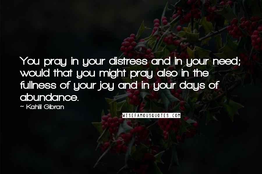 Kahlil Gibran Quotes: You pray in your distress and in your need; would that you might pray also in the fullness of your joy and in your days of abundance.