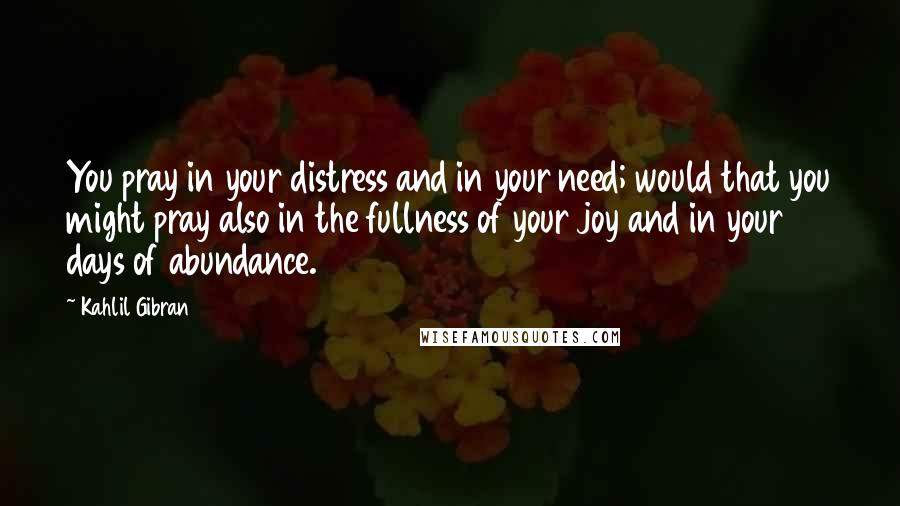 Kahlil Gibran Quotes: You pray in your distress and in your need; would that you might pray also in the fullness of your joy and in your days of abundance.