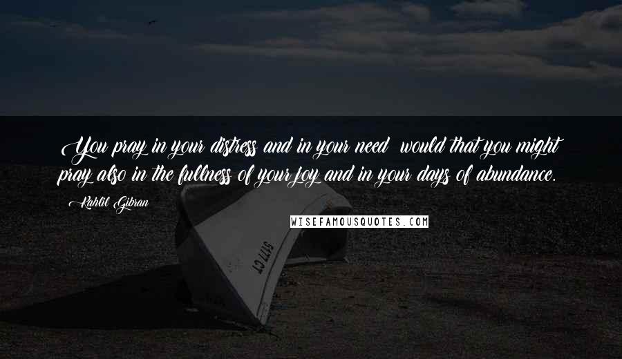 Kahlil Gibran Quotes: You pray in your distress and in your need; would that you might pray also in the fullness of your joy and in your days of abundance.