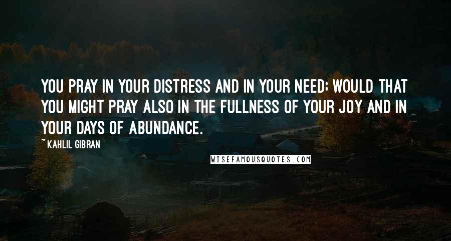 Kahlil Gibran Quotes: You pray in your distress and in your need; would that you might pray also in the fullness of your joy and in your days of abundance.