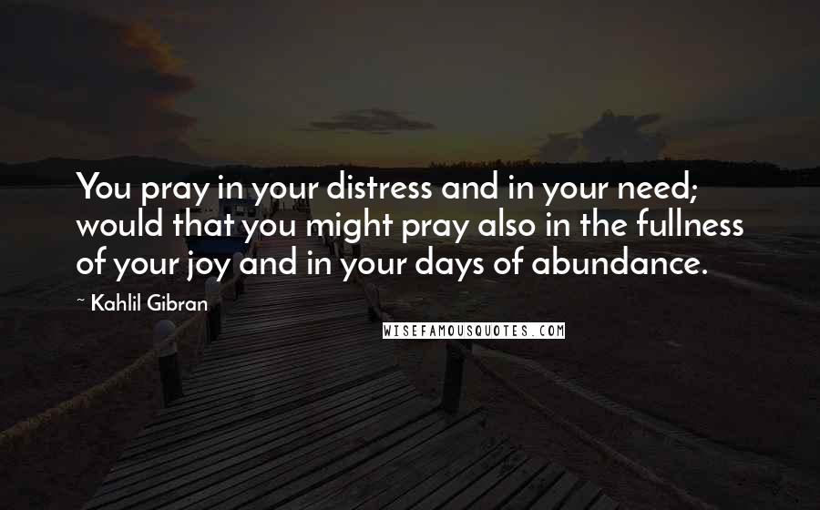 Kahlil Gibran Quotes: You pray in your distress and in your need; would that you might pray also in the fullness of your joy and in your days of abundance.