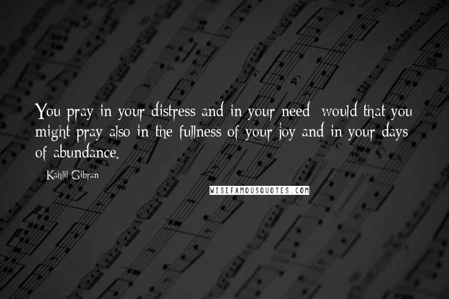 Kahlil Gibran Quotes: You pray in your distress and in your need; would that you might pray also in the fullness of your joy and in your days of abundance.