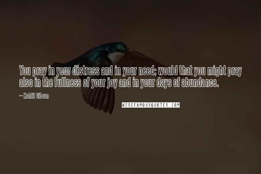 Kahlil Gibran Quotes: You pray in your distress and in your need; would that you might pray also in the fullness of your joy and in your days of abundance.