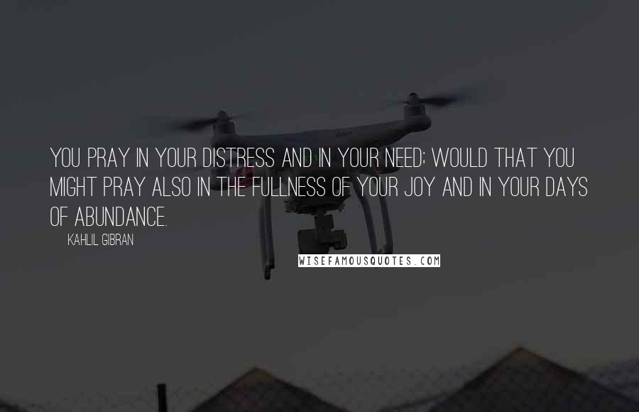 Kahlil Gibran Quotes: You pray in your distress and in your need; would that you might pray also in the fullness of your joy and in your days of abundance.