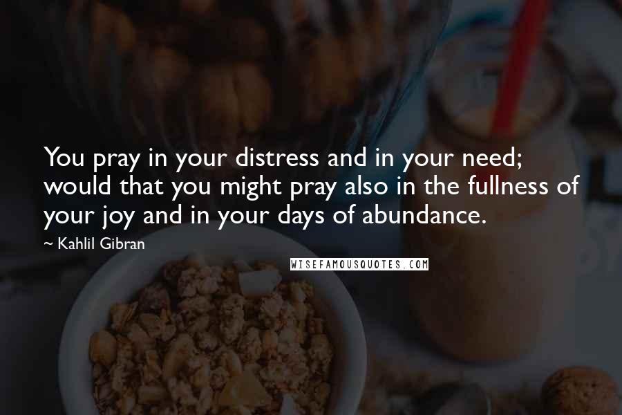 Kahlil Gibran Quotes: You pray in your distress and in your need; would that you might pray also in the fullness of your joy and in your days of abundance.