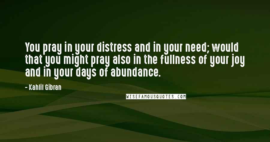 Kahlil Gibran Quotes: You pray in your distress and in your need; would that you might pray also in the fullness of your joy and in your days of abundance.