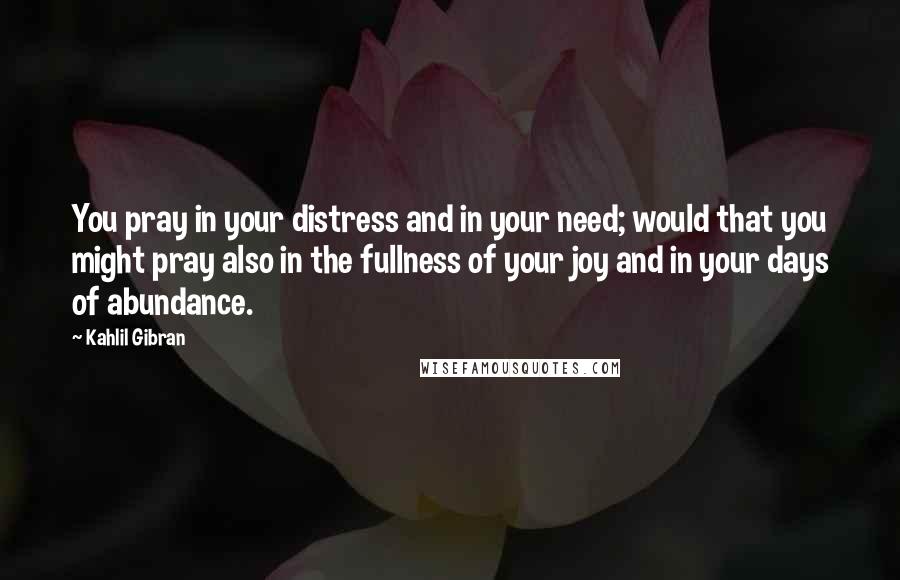 Kahlil Gibran Quotes: You pray in your distress and in your need; would that you might pray also in the fullness of your joy and in your days of abundance.