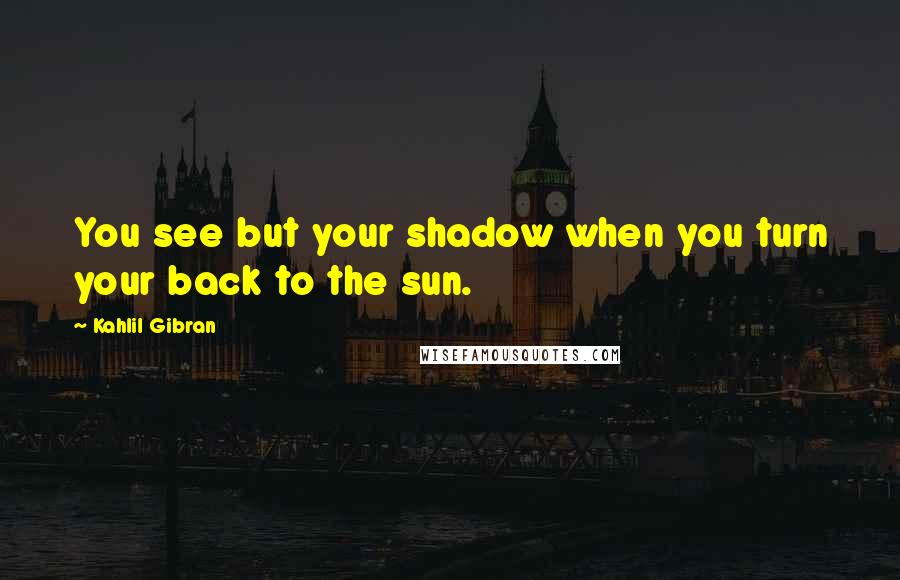 Kahlil Gibran Quotes: You see but your shadow when you turn your back to the sun.