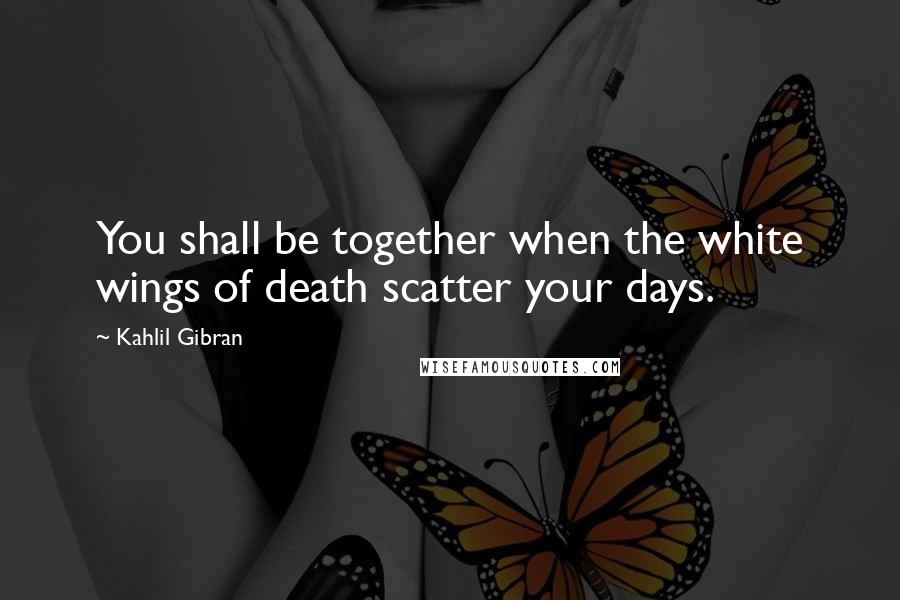 Kahlil Gibran Quotes: You shall be together when the white wings of death scatter your days.