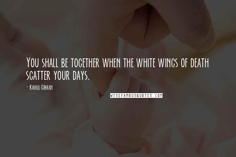 Kahlil Gibran Quotes: You shall be together when the white wings of death scatter your days.