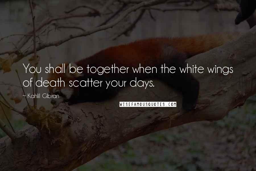 Kahlil Gibran Quotes: You shall be together when the white wings of death scatter your days.