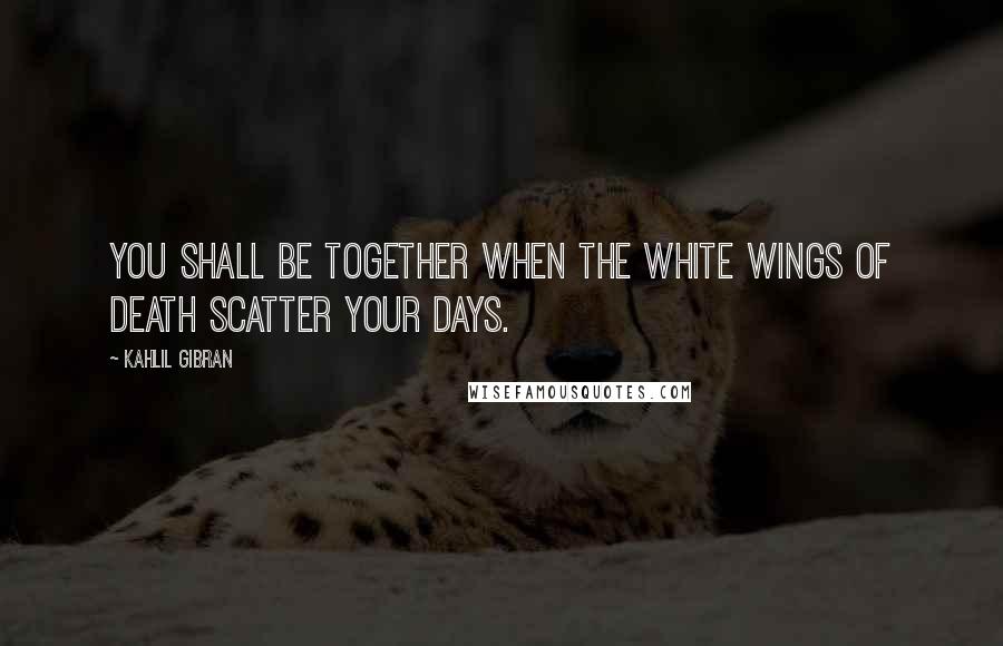 Kahlil Gibran Quotes: You shall be together when the white wings of death scatter your days.