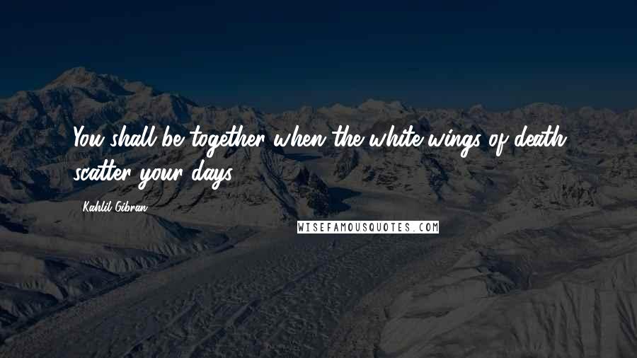 Kahlil Gibran Quotes: You shall be together when the white wings of death scatter your days.