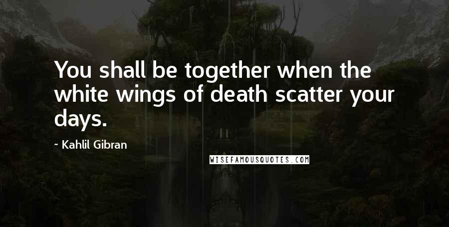 Kahlil Gibran Quotes: You shall be together when the white wings of death scatter your days.