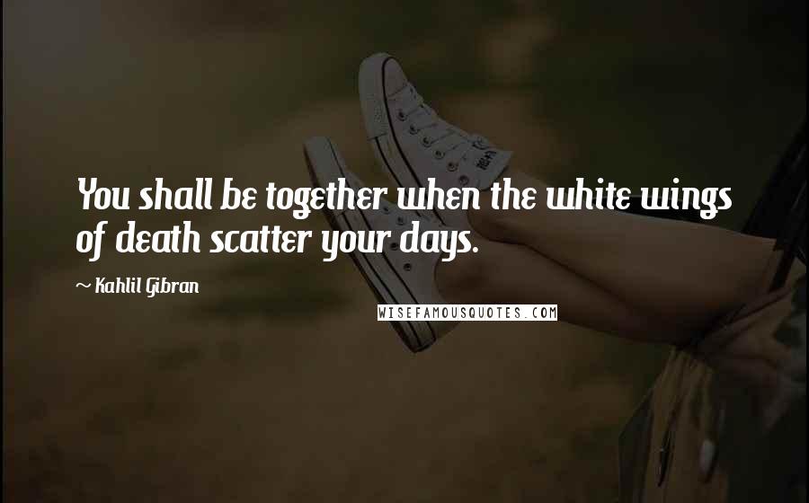 Kahlil Gibran Quotes: You shall be together when the white wings of death scatter your days.