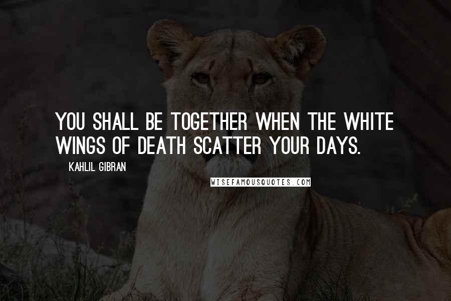 Kahlil Gibran Quotes: You shall be together when the white wings of death scatter your days.